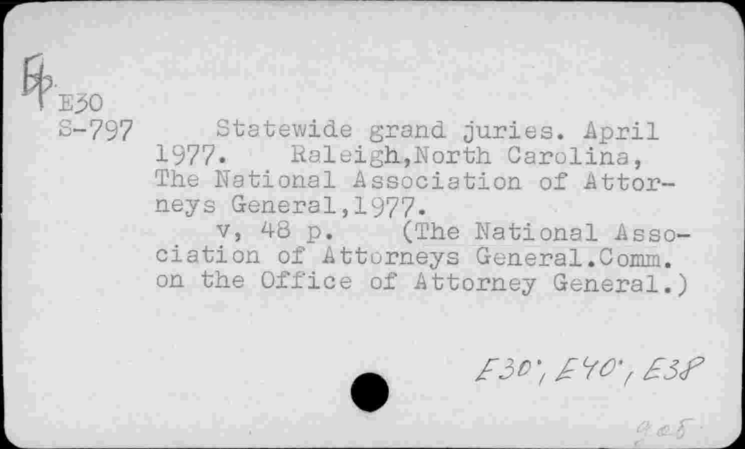 ﻿E30
S-797
Statewide grand juries. April 1977. Raleigh,North. Carolina, The National Association of Attorneys General,1977.
v, 48 p. (The National Association of Attorneys General.Comm, on the Office of Attorney General.)
£30^	£3<P
q•